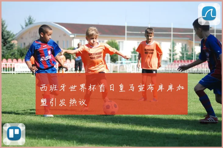 西班牙世界杯首日皇马宣布库库加盟引发热议