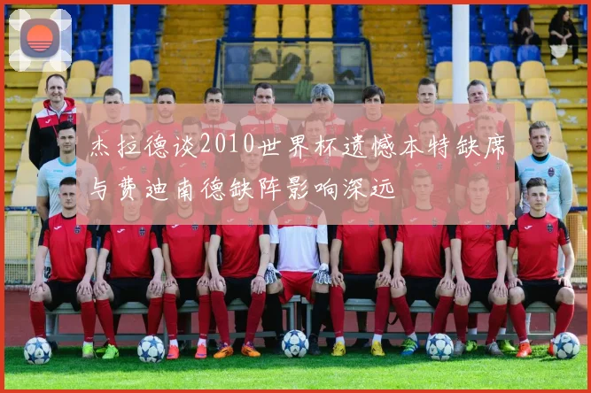 杰拉德谈2010世界杯遗憾本特缺席与费迪南德缺阵影响深远
