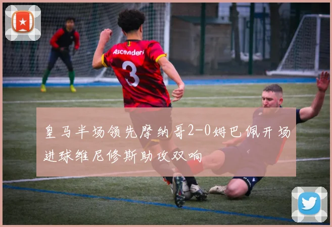 皇马半场领先摩纳哥2-0姆巴佩开场进球维尼修斯助攻双响