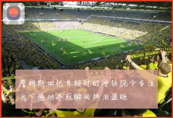 詹姆斯回忆年轻时的冲劲现今专注当下感动夺冠瞬间热泪盈眶