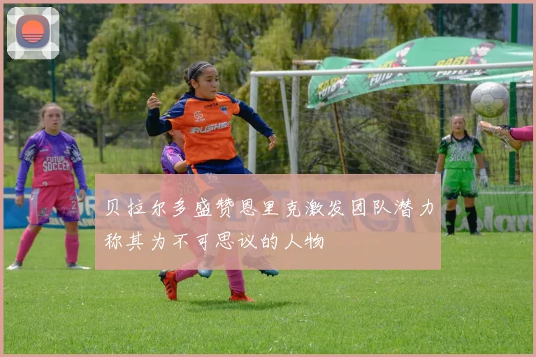 贝拉尔多盛赞恩里克激发团队潜力称其为不可思议的人物