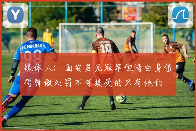 媒体人：国安虽无冠军但清白身值得骄傲处罚不可接受的只有他们