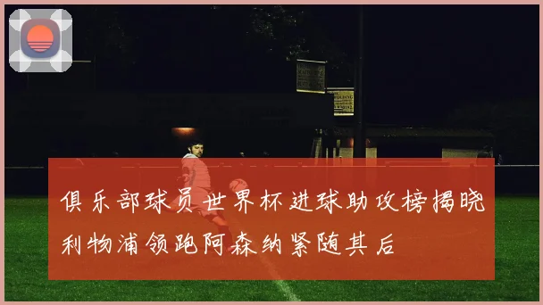 俱乐部球员世界杯进球助攻榜揭晓利物浦领跑阿森纳紧随其后