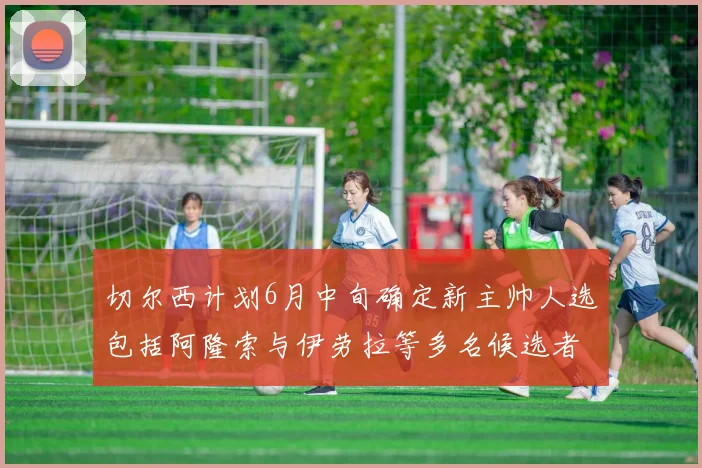 切尔西计划6月中旬确定新主帅人选包括阿隆索与伊劳拉等多名候选者