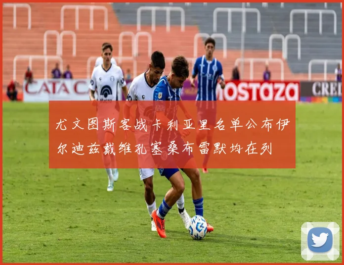 尤文图斯客战卡利亚里名单公布伊尔迪兹戴维孔塞桑布雷默均在列