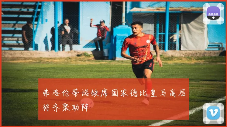 弗洛伦蒂诺缺席国家德比皇马高层将齐聚助阵