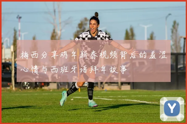 梅西分享鸡年新春视频背后的羞涩心情与西班牙语拜年故事