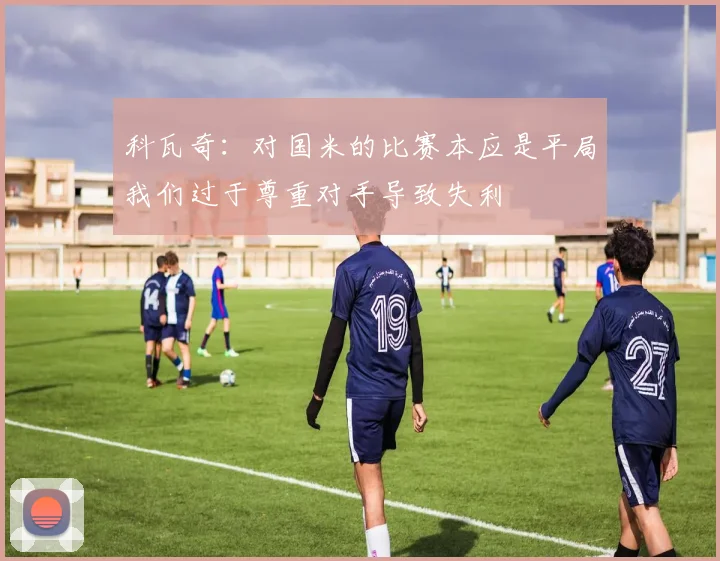 科瓦奇：对国米的比赛本应是平局我们过于尊重对手导致失利