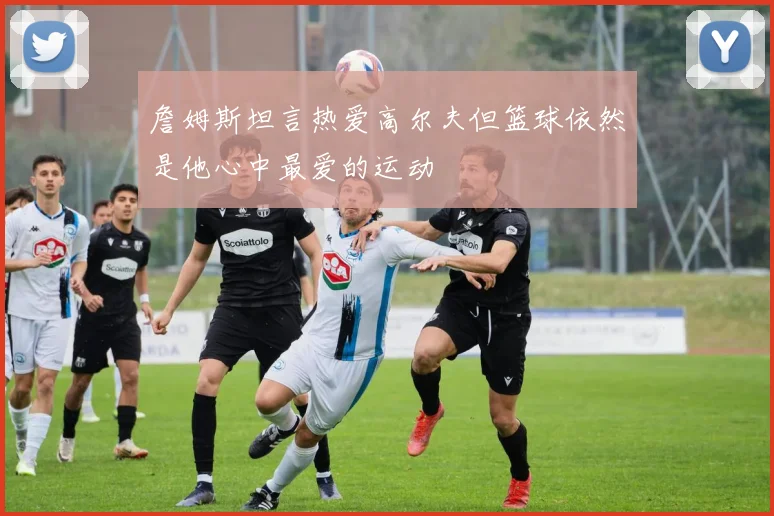 詹姆斯坦言热爱高尔夫但篮球依然是他心中最爱的运动