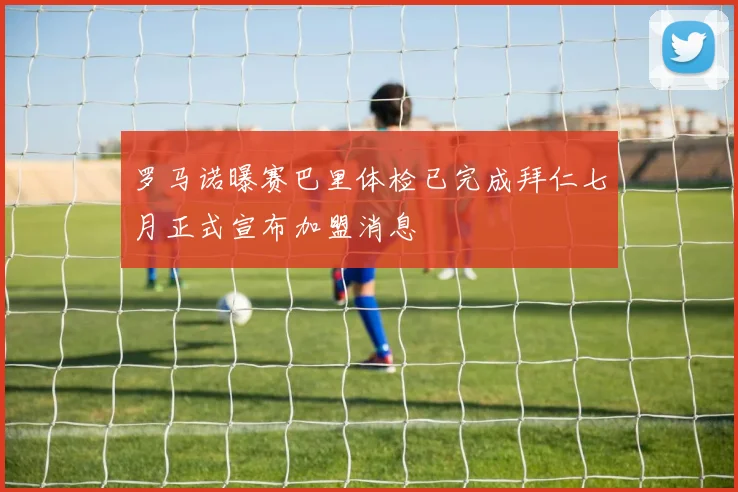 罗马诺曝赛巴里体检已完成拜仁七月正式宣布加盟消息