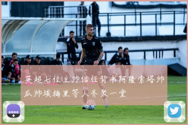 英超七位主帅信任背书阿隆索塔帅瓜帅埃梅里等人齐聚一堂