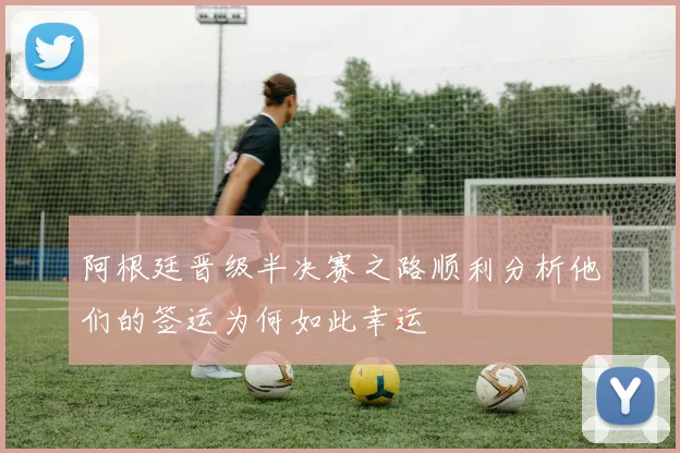 阿根廷晋级半决赛之路顺利分析他们的签运为何如此幸运