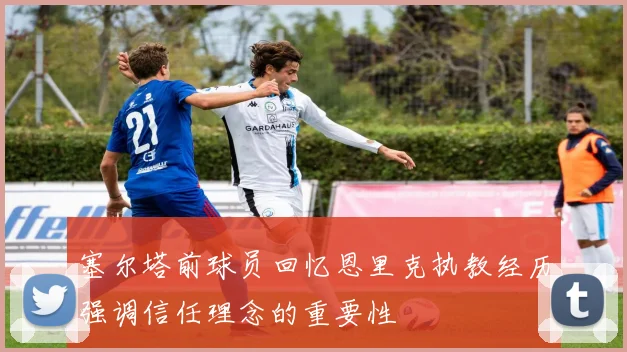 塞尔塔前球员回忆恩里克执教经历强调信任理念的重要性