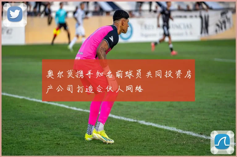 奥尔莫携手知名前球员共同投资房产公司打造合伙人网络