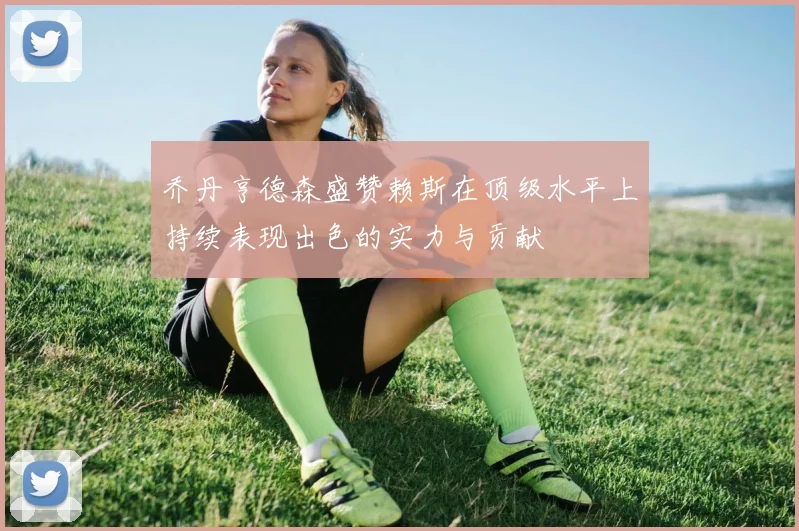 乔丹亨德森盛赞赖斯在顶级水平上持续表现出色的实力与贡献