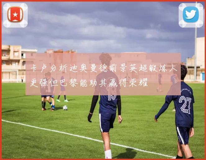 卡卢分析迪奥曼德前景英超锻炼人更强但巴黎能助其赢得荣耀
