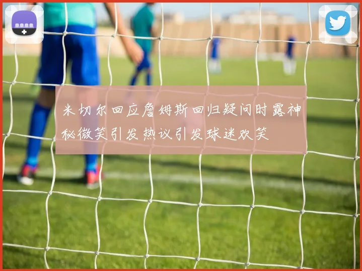 米切尔回应詹姆斯回归疑问时露神秘微笑引发热议引发球迷欢笑