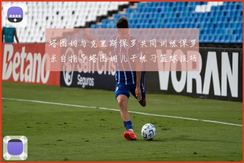 塔图姆与克里斯保罗共同训练保罗亲自指导塔图姆儿子练习篮球技巧