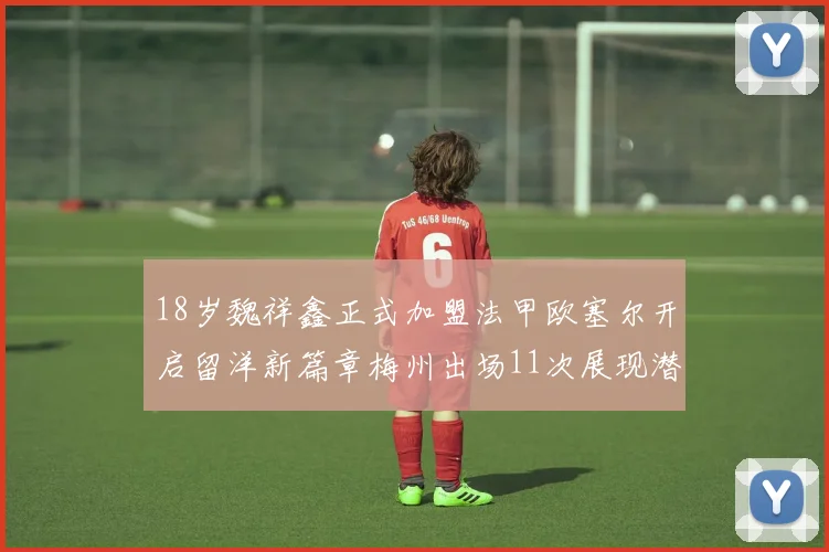 18岁魏祥鑫正式加盟法甲欧塞尔开启留洋新篇章梅州出场11次展现潜力