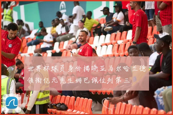 世界杯球员身价揭晓亚马尔哈兰德领衔亿元先生姆巴佩位列第三