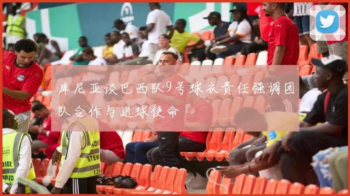 库尼亚谈巴西队9号球衣责任强调团队合作与进球使命