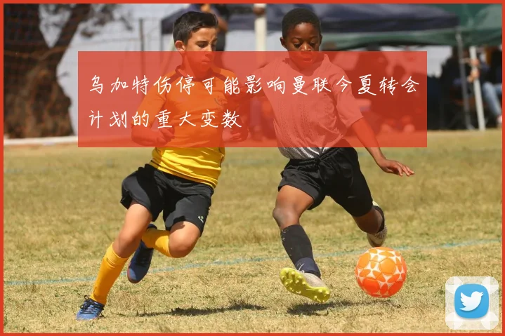 乌加特伤停可能影响曼联今夏转会计划的重大变数