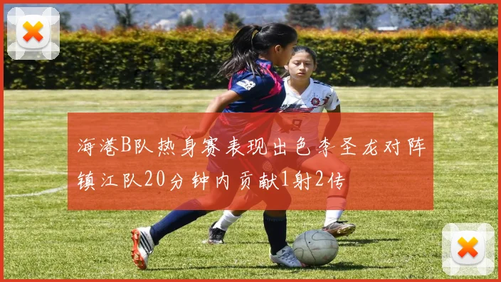 海港B队热身赛表现出色李圣龙对阵镇江队20分钟内贡献1射2传