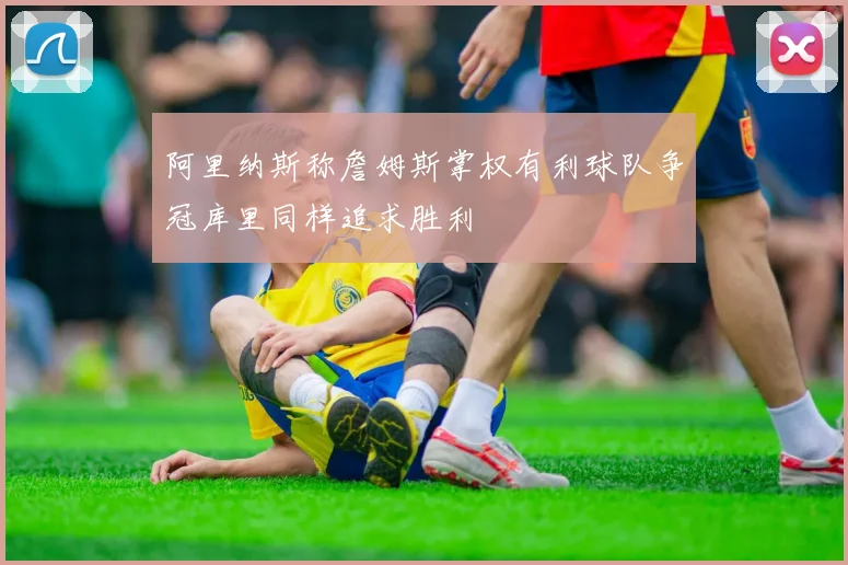 阿里纳斯称詹姆斯掌权有利球队争冠库里同样追求胜利