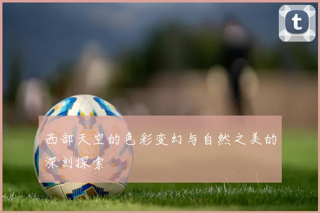 西部天空的色彩变幻与自然之美的深刻探索