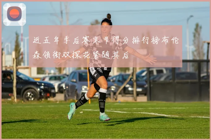 近五年季后赛末节得分排行榜布伦森领衔双探花紧随其后