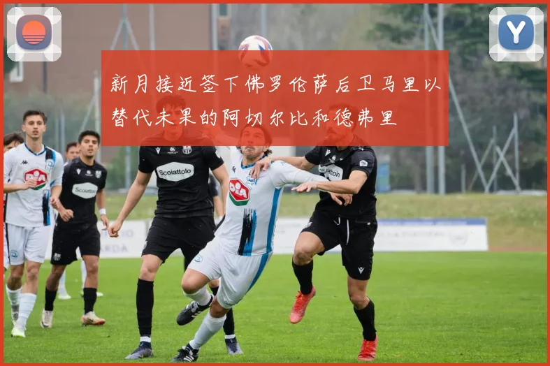 新月接近签下佛罗伦萨后卫马里以替代未果的阿切尔比和德弗里