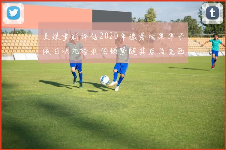 美媒重新评估2020年选秀结果华子依旧状元哈利伯顿紧随其后马克西位列探花