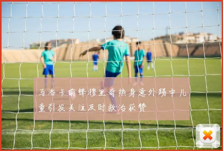 马洛卡前锋穆里奇热身意外踢中儿童引发关注及时救治获赞