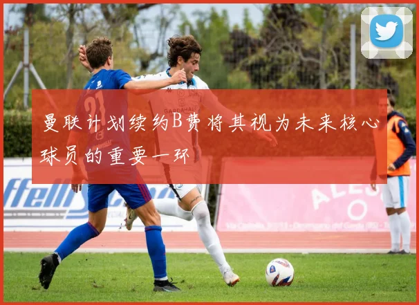曼联计划续约B费将其视为未来核心球员的重要一环